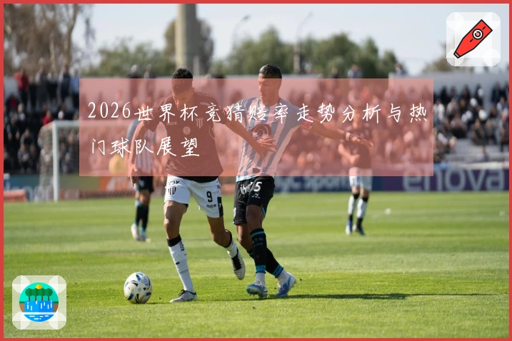2026世界杯竞猜赔率走势分析与热门球队展望