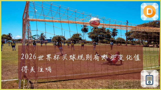 2026世界杯买球规则有哪些变化值得关注吗