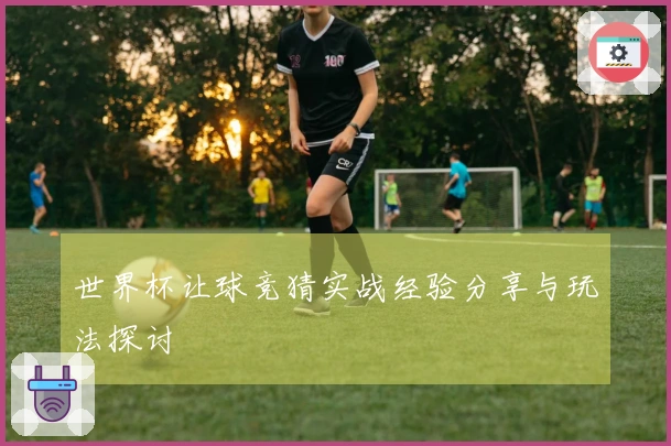 世界杯让球竞猜实战经验分享与玩法探讨