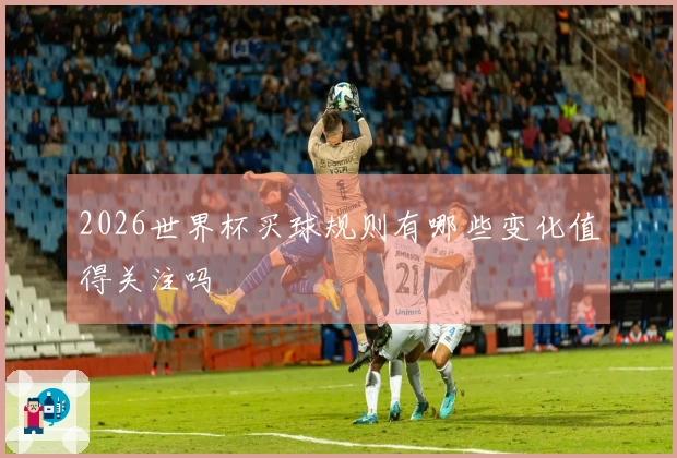 2026世界杯买球规则有哪些变化值得关注吗