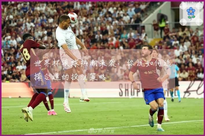 世界杯滚球热潮来袭，你该如何选择合适的投注策略